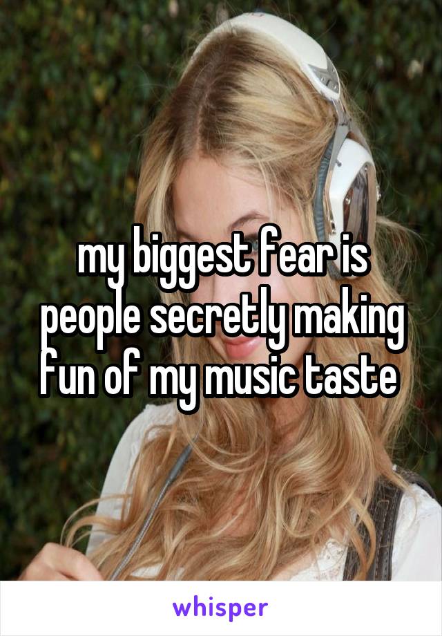 my biggest fear is people secretly making fun of my music taste 