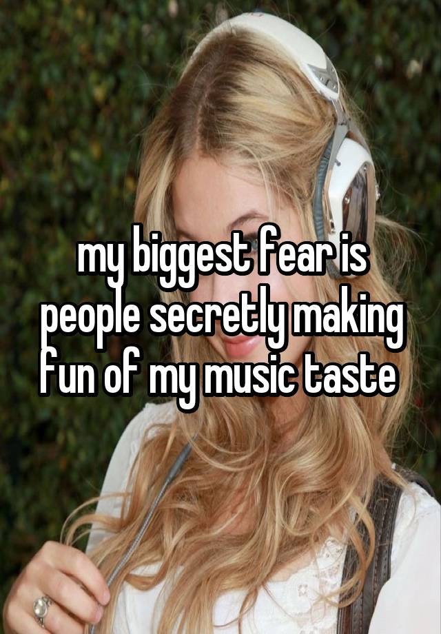 my biggest fear is people secretly making fun of my music taste 