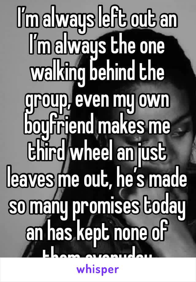 I’m always left out an I’m always the one walking behind the group, even my own boyfriend makes me third wheel an just leaves me out, he’s made so many promises today an has kept none of them everyday