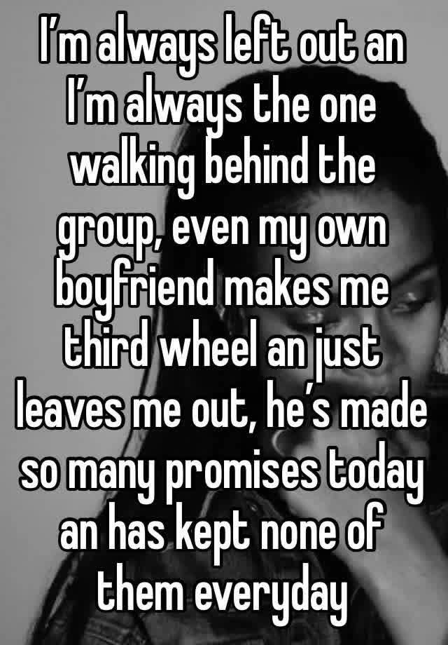 I’m always left out an I’m always the one walking behind the group, even my own boyfriend makes me third wheel an just leaves me out, he’s made so many promises today an has kept none of them everyday