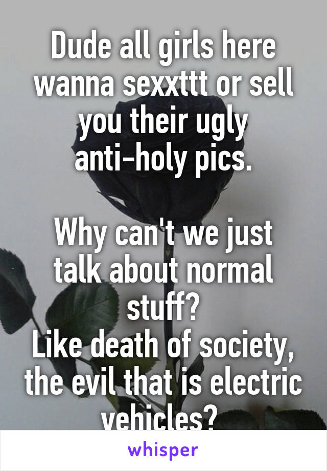 Dude all girls here wanna sexxttt or sell you their ugly anti-holy pics.

Why can't we just talk about normal stuff?
Like death of society, the evil that is electric vehicles? 