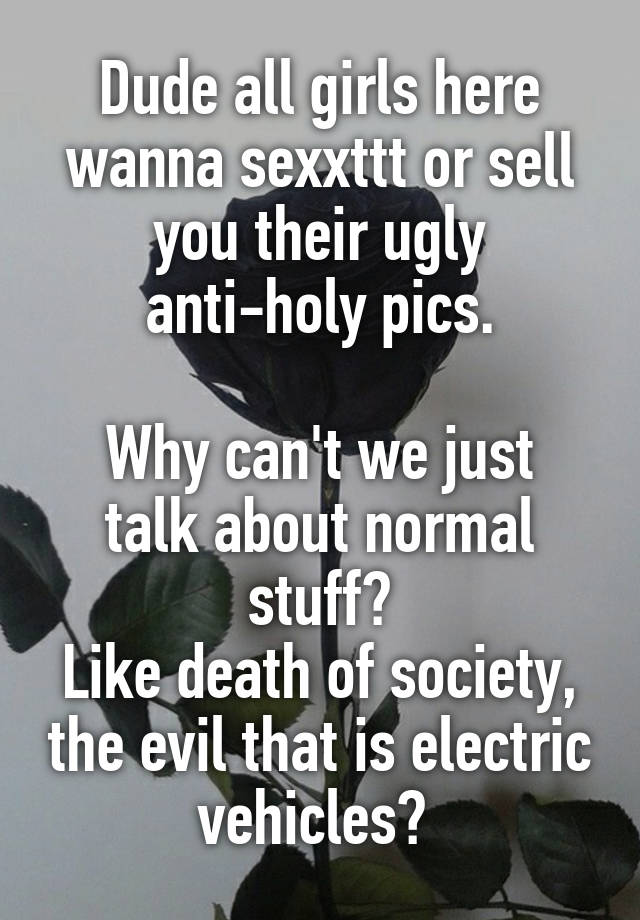 Dude all girls here wanna sexxttt or sell you their ugly anti-holy pics.

Why can't we just talk about normal stuff?
Like death of society, the evil that is electric vehicles? 