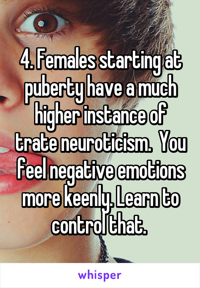 4. Females starting at puberty have a much higher instance of trate neuroticism.  You feel negative emotions more keenly. Learn to control that. 