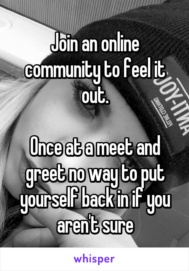 Join an online community to feel it out.

Once at a meet and greet no way to put yourself back in if you aren't sure