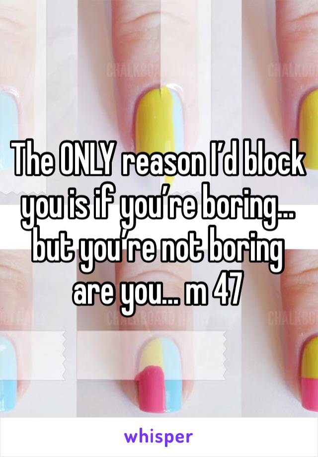 The ONLY reason I’d block you is if you’re boring… but you’re not boring are you… m 47