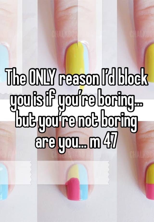 The ONLY reason I’d block you is if you’re boring… but you’re not boring are you… m 47