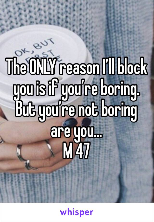 The ONLY reason I’ll block you is if you’re boring. But you’re not boring are you…
M 47