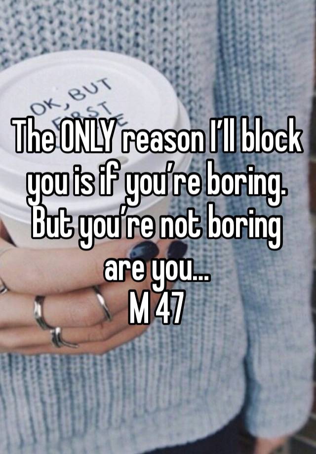 The ONLY reason I’ll block you is if you’re boring. But you’re not boring are you…
M 47