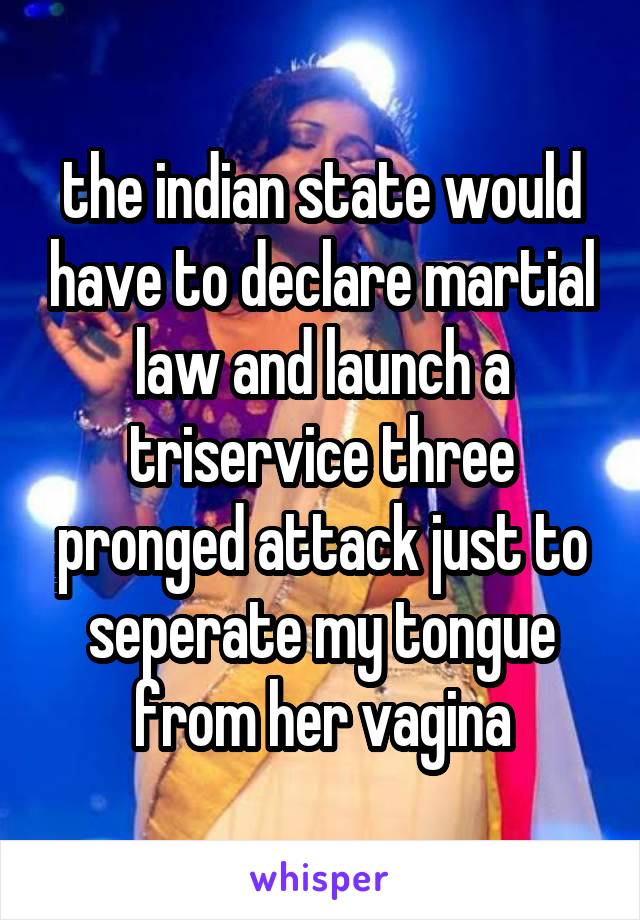 the indian state would have to declare martial law and launch a triservice three pronged attack just to seperate my tongue from her vagina