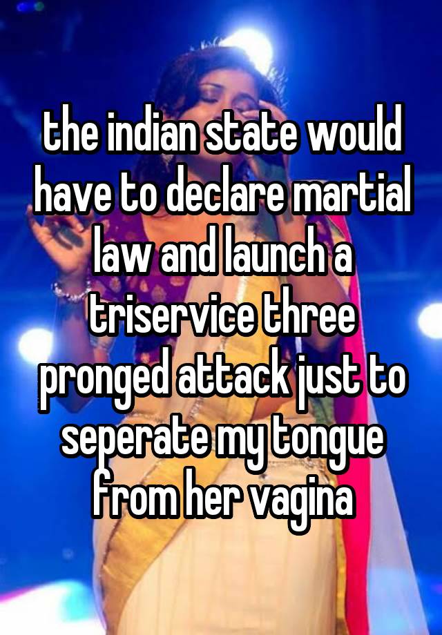 the indian state would have to declare martial law and launch a triservice three pronged attack just to seperate my tongue from her vagina