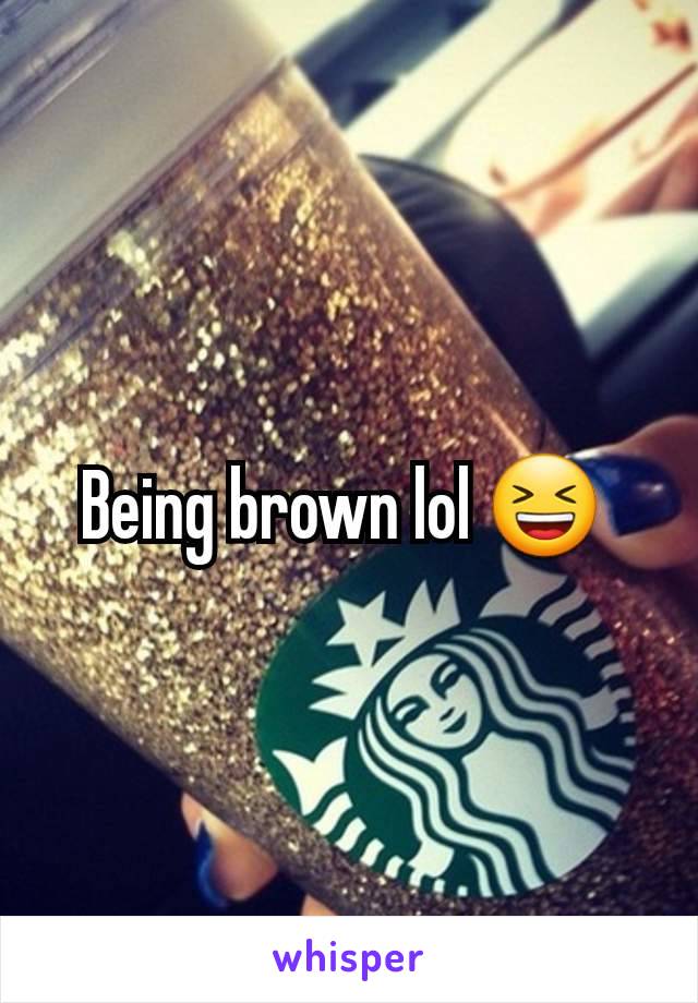 Being brown lol 😆 