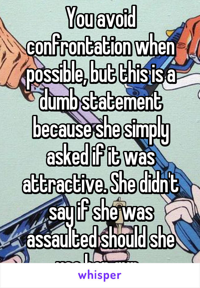 You avoid confrontation when possible, but this is a dumb statement because she simply asked if it was attractive. She didn't say if she was assaulted should she use her gun. 