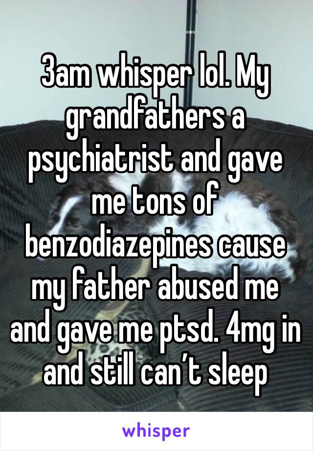 3am whisper lol. My grandfathers a psychiatrist and gave me tons of benzodiazepines cause my father abused me and gave me ptsd. 4mg in and still can’t sleep