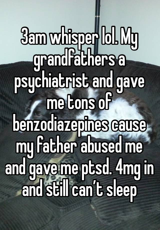 3am whisper lol. My grandfathers a psychiatrist and gave me tons of benzodiazepines cause my father abused me and gave me ptsd. 4mg in and still can’t sleep