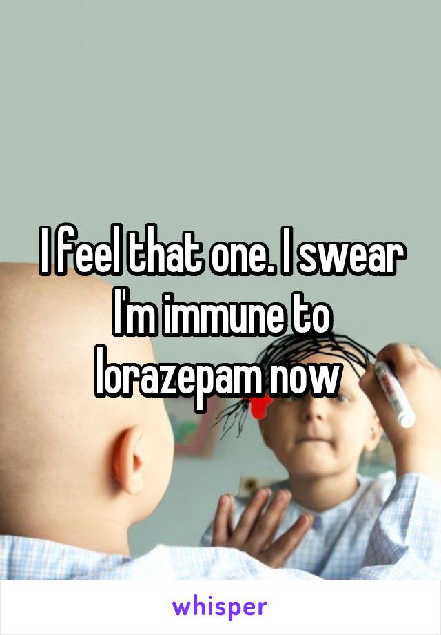 I feel that one. I swear I'm immune to lorazepam now 