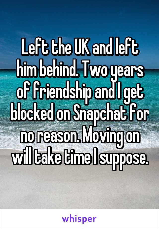 Left the UK and left him behind. Two years of friendship and I get blocked on Snapchat for no reason. Moving on will take time I suppose. 