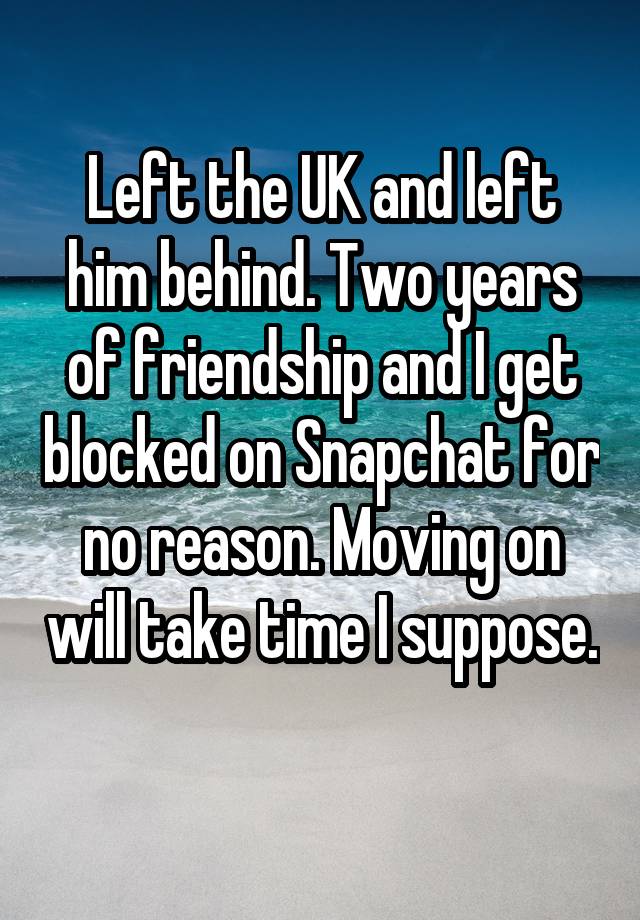 Left the UK and left him behind. Two years of friendship and I get blocked on Snapchat for no reason. Moving on will take time I suppose. 