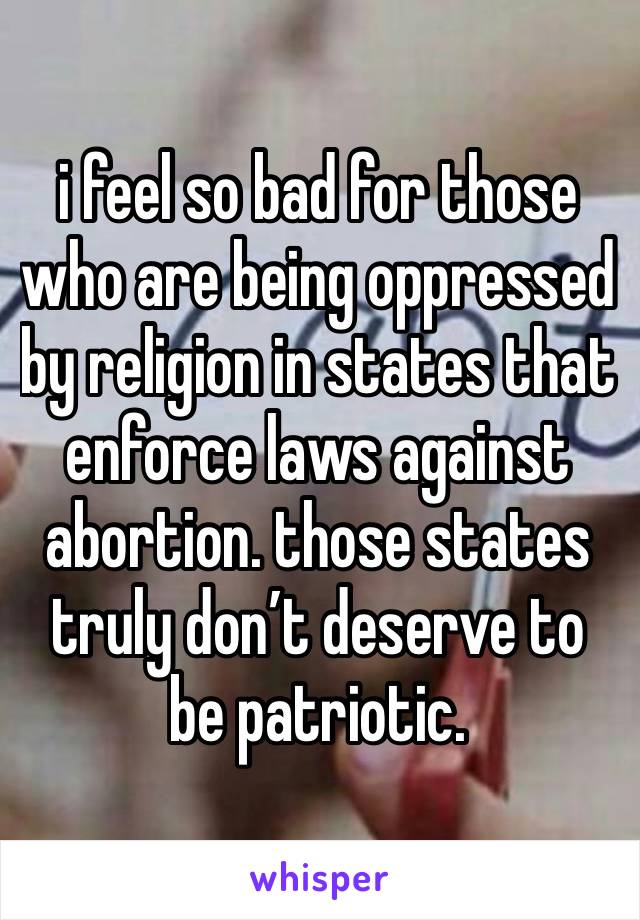 i feel so bad for those who are being oppressed by religion in states that enforce laws against abortion. those states truly don’t deserve to be patriotic.