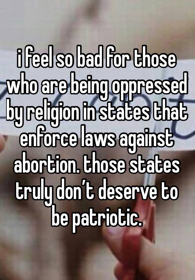 i feel so bad for those who are being oppressed by religion in states that enforce laws against abortion. those states truly don’t deserve to be patriotic.