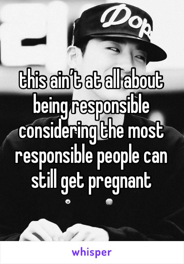 this ain’t at all about being responsible considering the most responsible people can still get pregnant