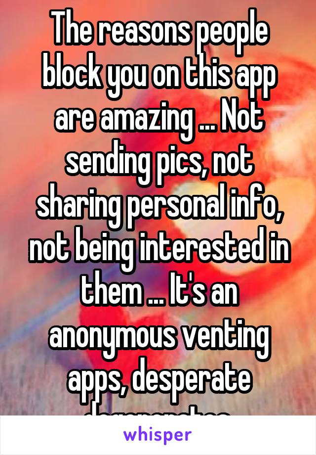 The reasons people block you on this app are amazing ... Not sending pics, not sharing personal info, not being interested in them ... It's an anonymous venting apps, desperate degenerates.