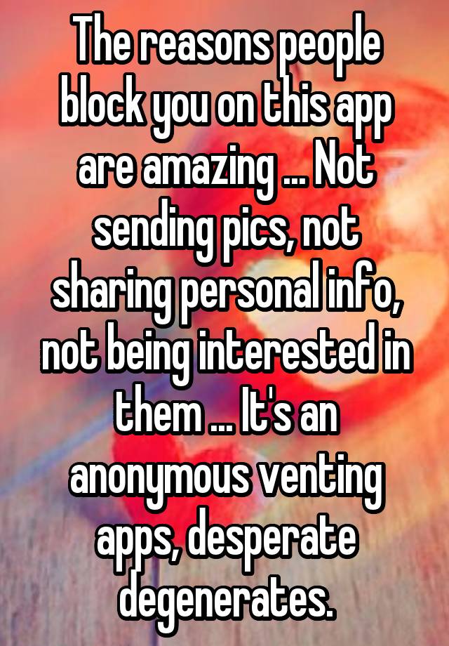 The reasons people block you on this app are amazing ... Not sending pics, not sharing personal info, not being interested in them ... It's an anonymous venting apps, desperate degenerates.