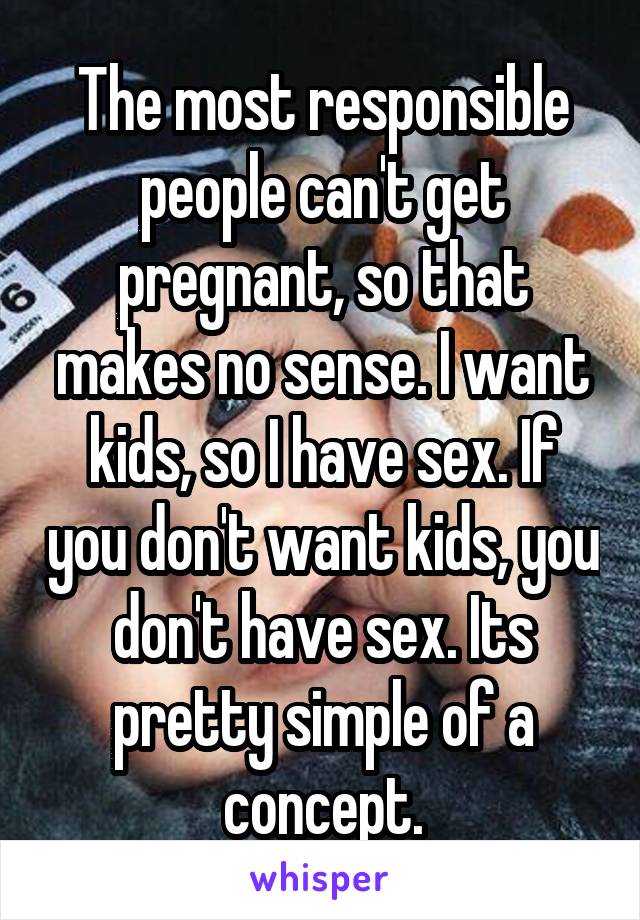 The most responsible people can't get pregnant, so that makes no sense. I want kids, so I have sex. If you don't want kids, you don't have sex. Its pretty simple of a concept.