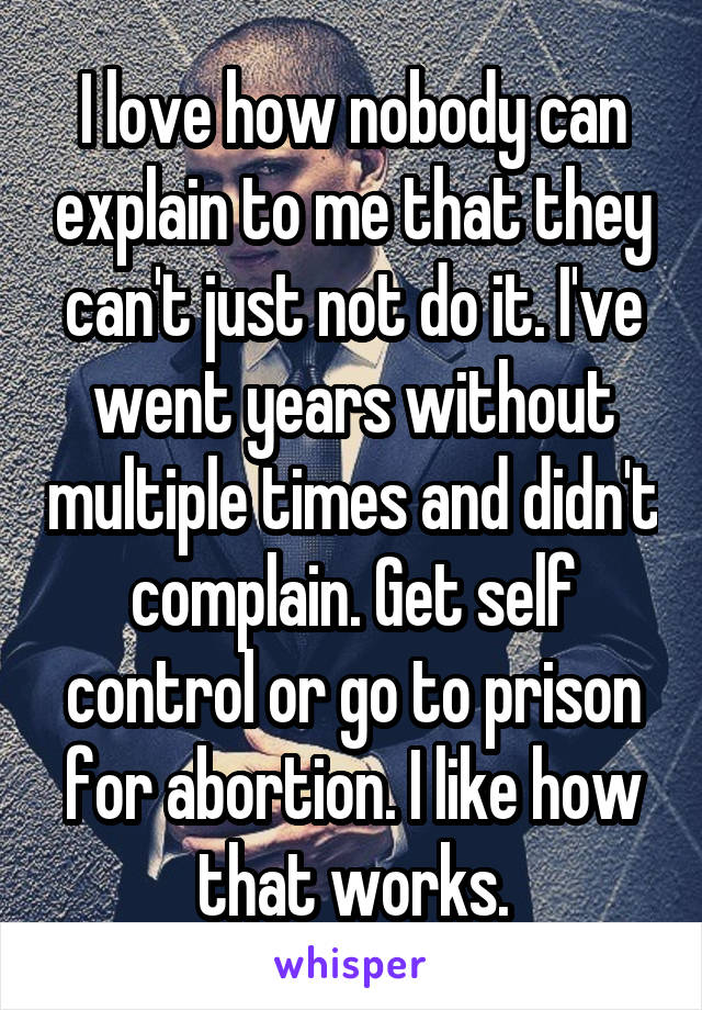 I love how nobody can explain to me that they can't just not do it. I've went years without multiple times and didn't complain. Get self control or go to prison for abortion. I like how that works.