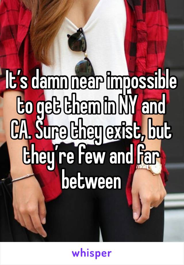 It’s damn near impossible to get them in NY and CA. Sure they exist, but they’re few and far between 
