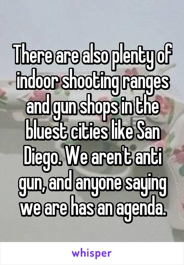 There are also plenty of indoor shooting ranges and gun shops in the bluest cities like San Diego. We aren't anti gun, and anyone saying we are has an agenda.