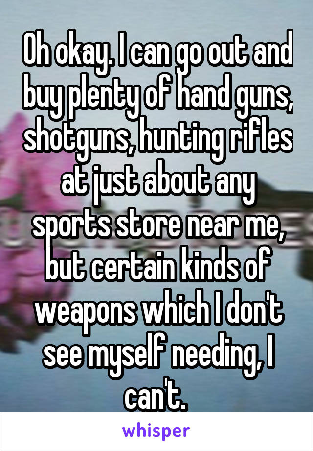 Oh okay. I can go out and buy plenty of hand guns, shotguns, hunting rifles at just about any sports store near me, but certain kinds of weapons which I don't see myself needing, I can't. 