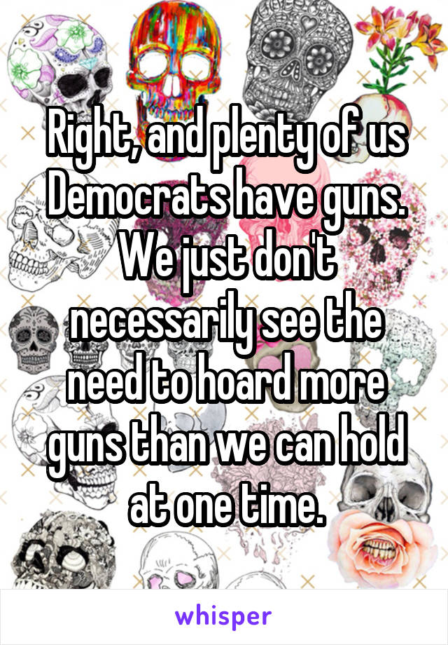Right, and plenty of us Democrats have guns. We just don't necessarily see the need to hoard more guns than we can hold at one time.