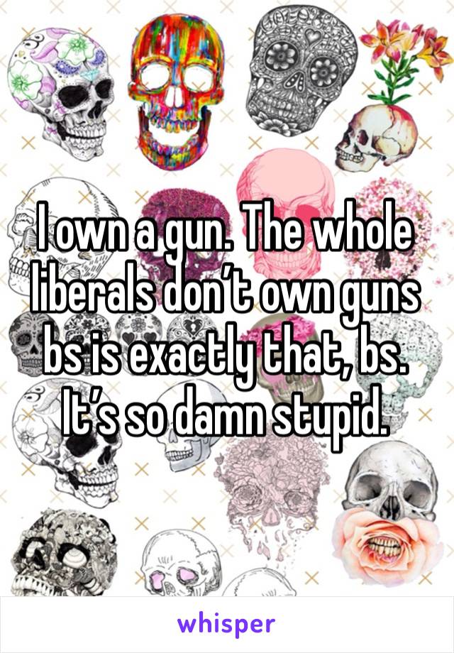 I own a gun. The whole liberals don’t own guns bs is exactly that, bs. 
It’s so damn stupid.
