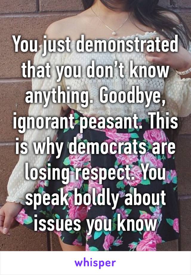 You just demonstrated that you don’t know anything. Goodbye, ignorant peasant. This is why democrats are losing respect. You speak boldly about issues you know NOTHING ABOUT.