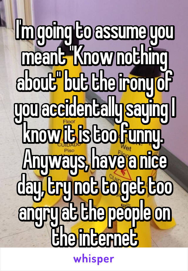 I'm going to assume you meant "Know nothing about" but the irony of you accidentally saying I know it is too funny. 
Anyways, have a nice day, try not to get too angry at the people on the internet