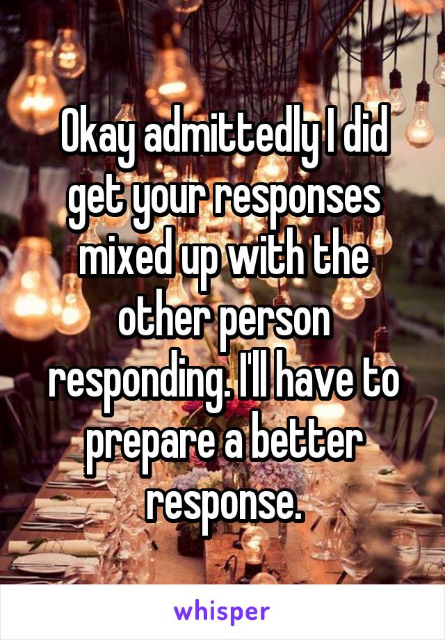 Okay admittedly I did get your responses mixed up with the other person responding. I'll have to prepare a better response.