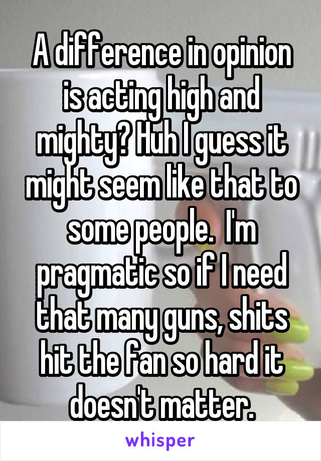 A difference in opinion is acting high and mighty? Huh I guess it might seem like that to some people.  I'm pragmatic so if I need that many guns, shits hit the fan so hard it doesn't matter.