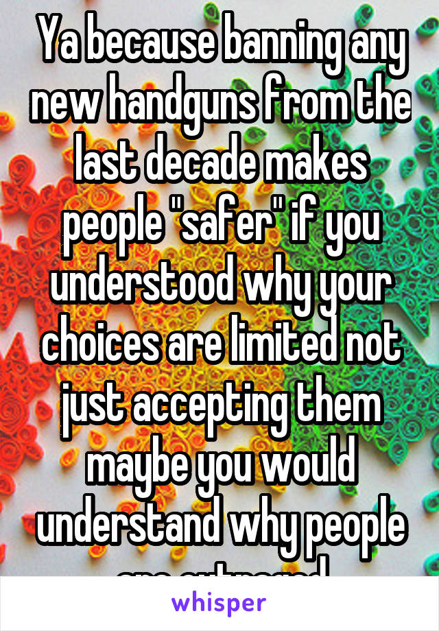 Ya because banning any new handguns from the last decade makes people "safer" if you understood why your choices are limited not just accepting them maybe you would understand why people are outraged