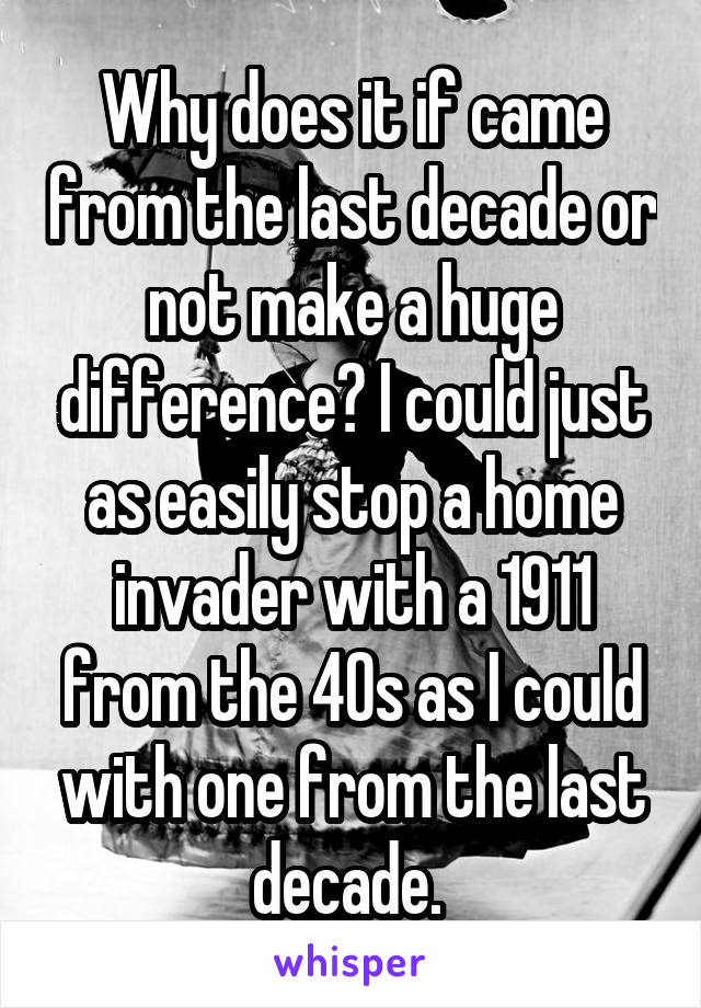 Why does it if came from the last decade or not make a huge difference? I could just as easily stop a home invader with a 1911 from the 40s as I could with one from the last decade. 