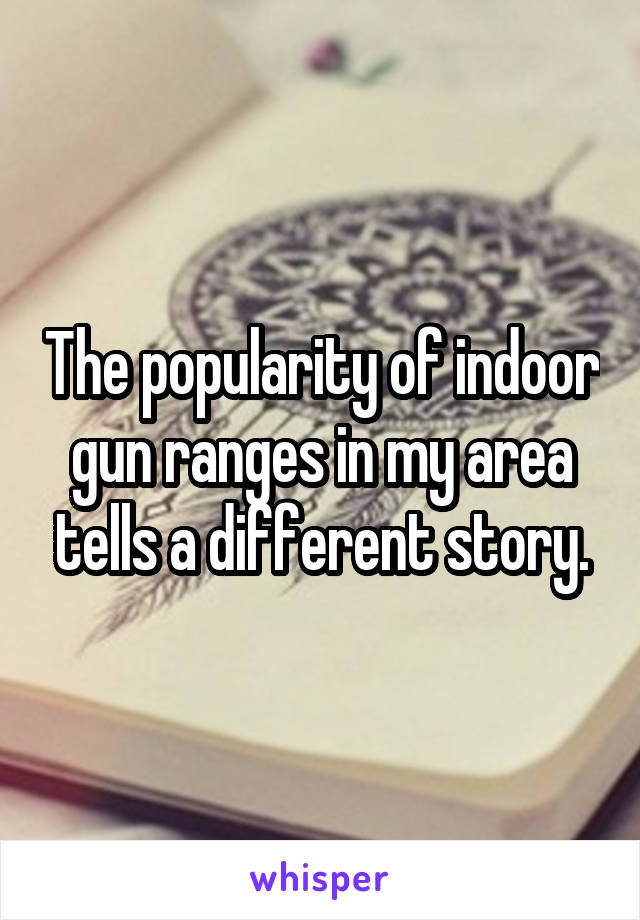 The popularity of indoor gun ranges in my area tells a different story.