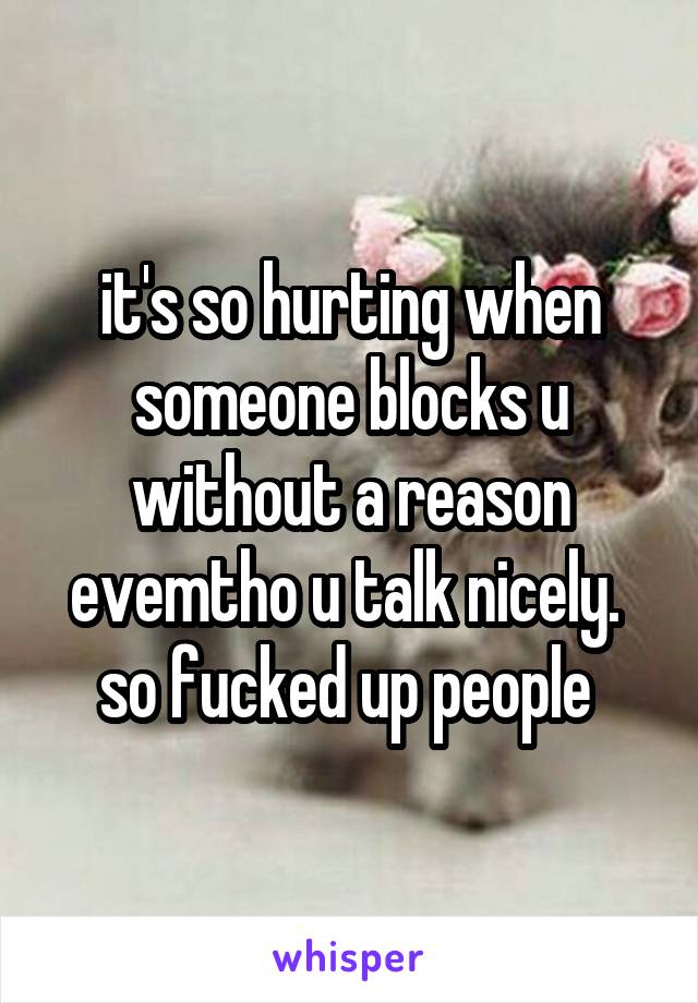 it's so hurting when someone blocks u without a reason evemtho u talk nicely. 
so fucked up people 