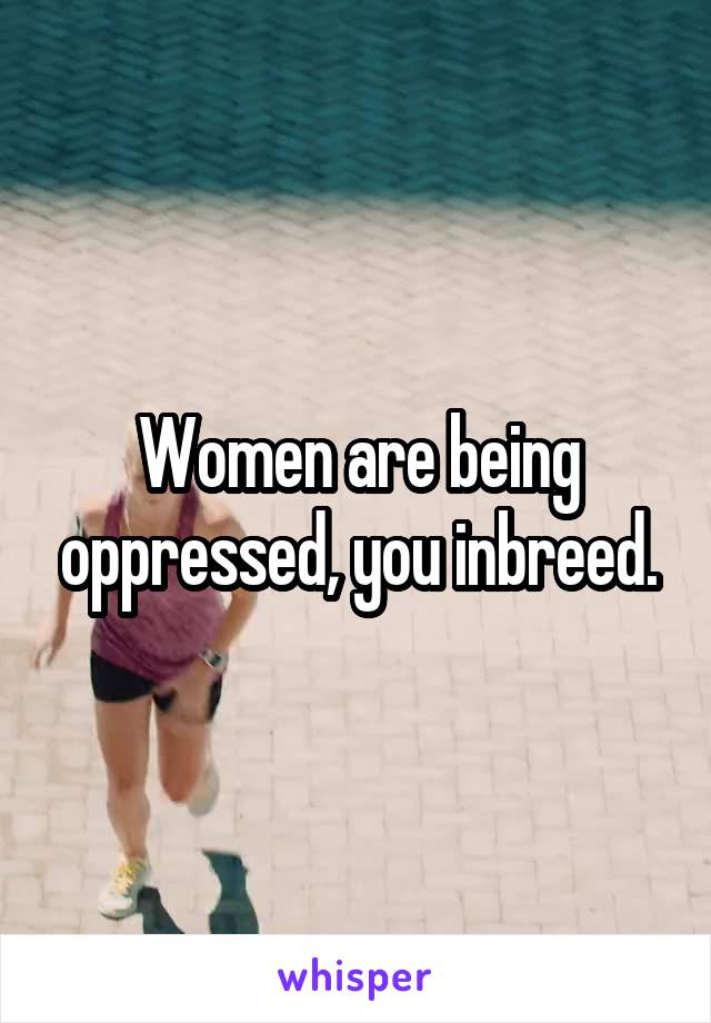 Women are being oppressed, you inbreed.