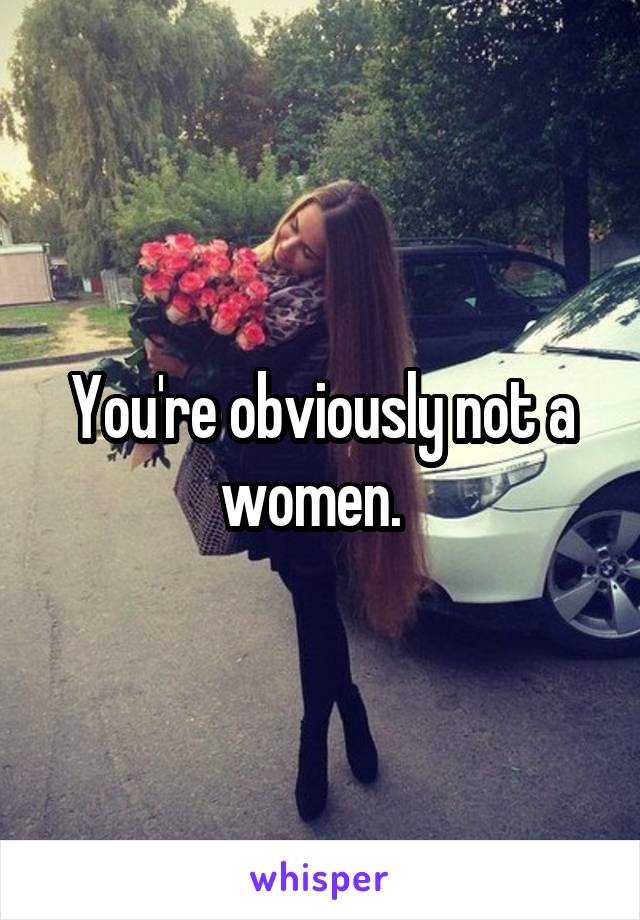 You're obviously not a women.  