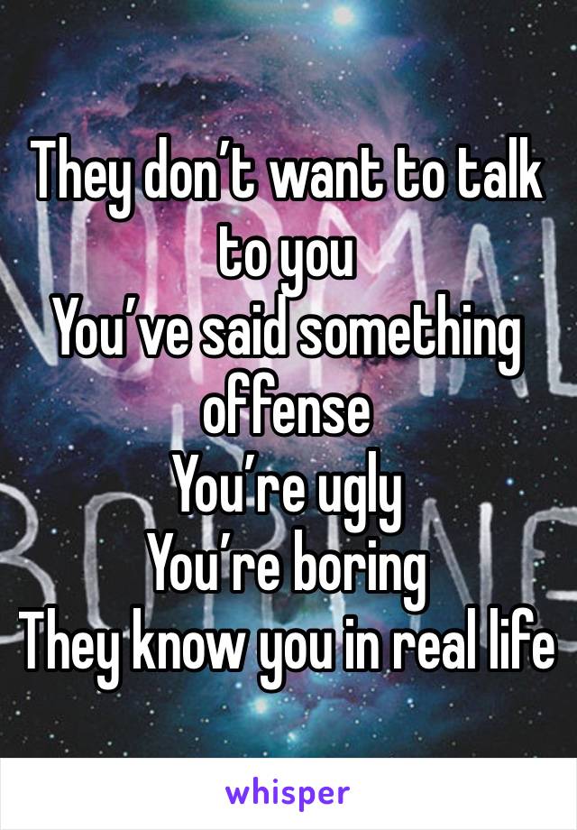 They don’t want to talk to you
You’ve said something offense 
You’re ugly
You’re boring
They know you in real life