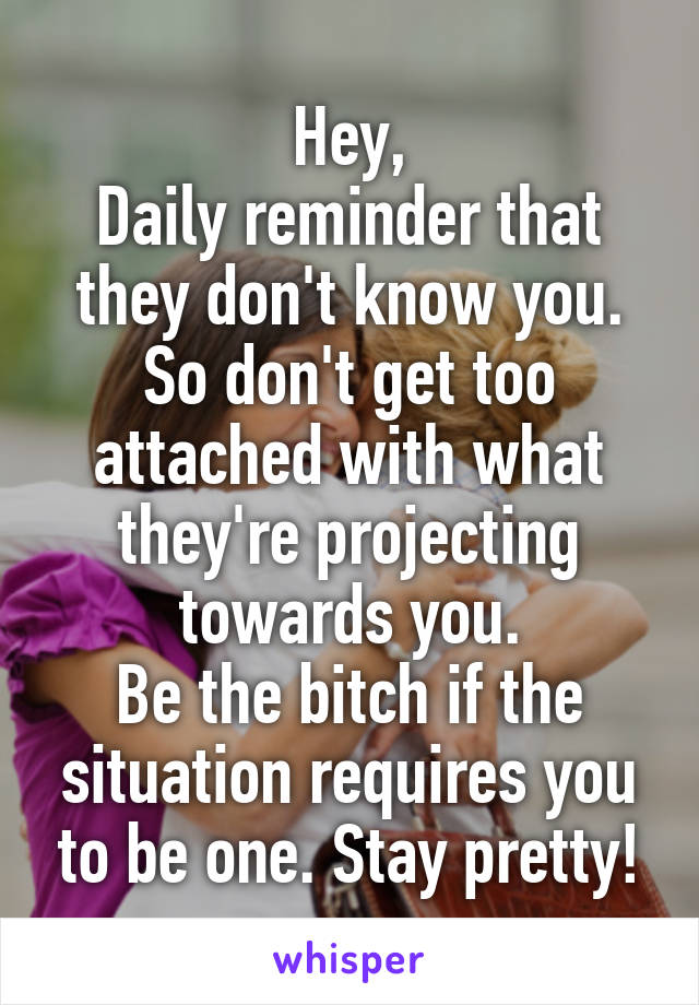 Hey,
Daily reminder that they don't know you.
So don't get too attached with what they're projecting towards you.
Be the bitch if the situation requires you to be one. Stay pretty!