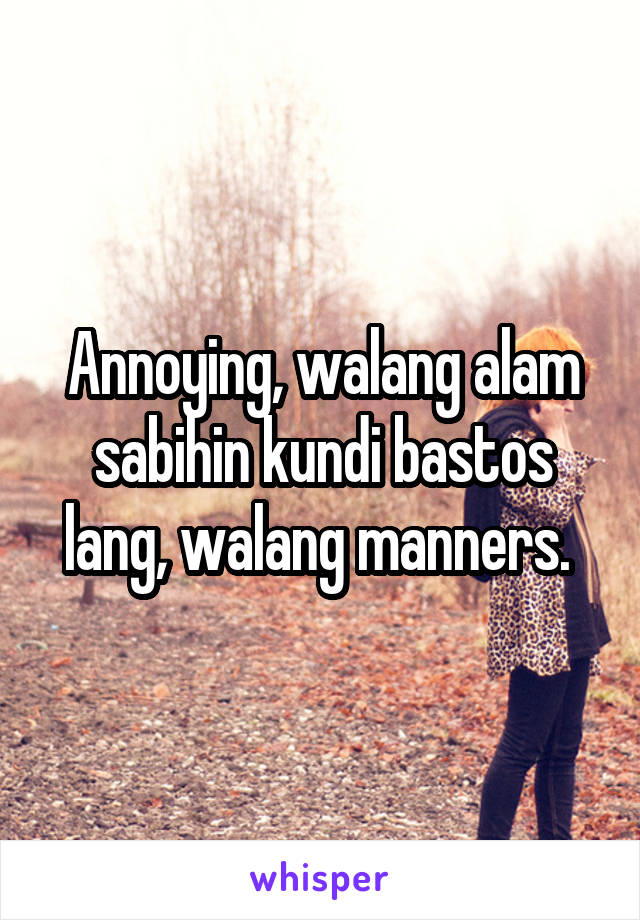 Annoying, walang alam sabihin kundi bastos lang, walang manners. 