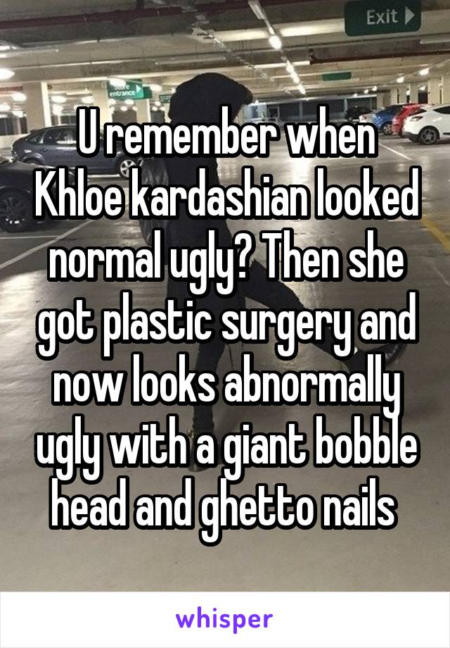 U remember when Khloe kardashian looked normal ugly? Then she got plastic surgery and now looks abnormally ugly with a giant bobble head and ghetto nails 