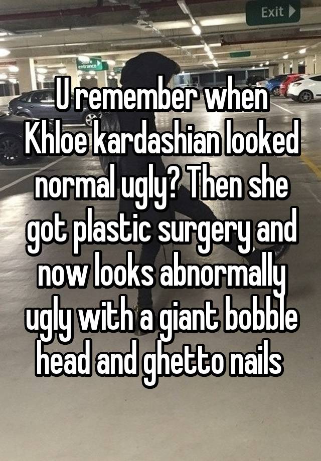 U remember when Khloe kardashian looked normal ugly? Then she got plastic surgery and now looks abnormally ugly with a giant bobble head and ghetto nails 