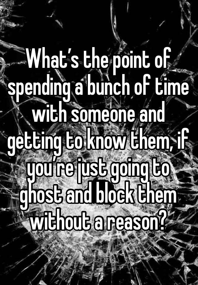 What’s the point of spending a bunch of time with someone and getting to know them, if you’re just going to ghost and block them without a reason?