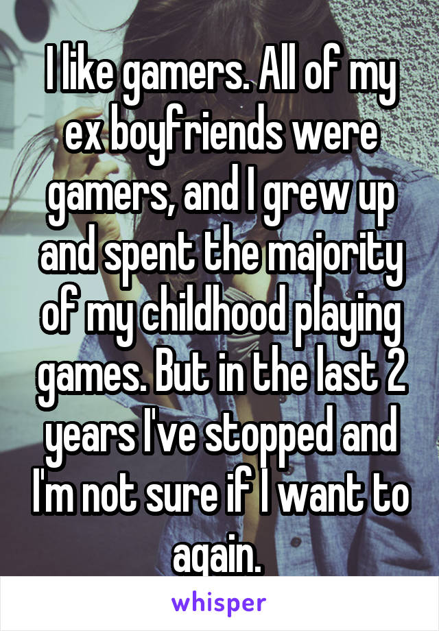I like gamers. All of my ex boyfriends were gamers, and I grew up and spent the majority of my childhood playing games. But in the last 2 years I've stopped and I'm not sure if I want to again. 